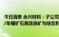 今日消息 永兴材料：子公司拟以不超5.03亿元投建300万吨/年锂矿石高效选矿与综合利用项目