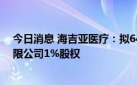 今日消息 海吉亚医疗：拟648.05万元收购贺州广济医院有限公司1%股权