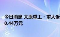 今日消息 太原重工：重大诉讼案件已累计计提坏账准备5530.44万元