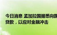 今日消息 孟加拉国据悉向国际货币基金组织寻求45亿美元贷款，以应对金融冲击