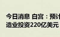 今日消息 白宫：预计韩国SK集团将向美国制造业投资220亿美元