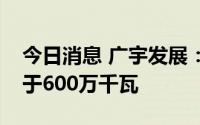 今日消息 广宇发展：明年预计新增装机不低于600万千瓦