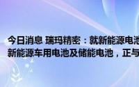 今日消息 瑞玛精密：就新能源电池盖板、壳体等精密结构件产品应用于新能源车用电池及储能电池，正与相关客户接洽及开发部分产品