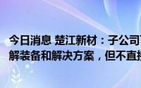 今日消息 楚江新材：子公司可提供锂电池清洁回收的固废热解装备和解决方案，但不直接从事锂电池回收业务