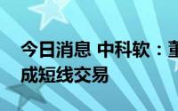 今日消息 中科软：董事配偶买卖公司股票构成短线交易