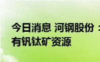 今日消息 河钢股份：目前河钢股份旗下还没有钒钛矿资源