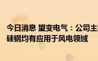 今日消息 望变电气：公司主要产品输配电及控制设备和取向硅钢均有应用于风电领域