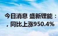 今日消息 盛新锂能：上半年净利润30.19亿元，同比上涨950.4%