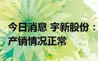 今日消息 宇新股份：顺酐产品市场价格较低，产销情况正常