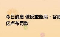 今日消息 俄反垄断局：谷歌公司因违反反垄断法被处以20亿卢布罚款