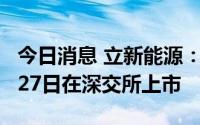 今日消息 立新能源：公司普通股股票将于7月27日在深交所上市