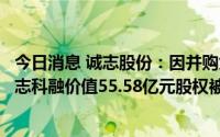 今日消息 诚志股份：因并购贷款贷后管理要求，控股股东诚志科融价值55.58亿元股权被质押