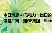 今日消息 神马电力：出口的产品主要系销售给下游大型电力设备厂商，如GE集团、Siemens集团等