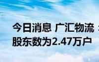 今日消息 广汇物流：截至7月20日，公司的股东数为2.47万户