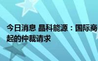 今日消息 晶科能源：国际商会国际仲裁院已受理针对公司提起的仲裁请求