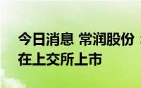 今日消息 常润股份：公司股票将于7月29日在上交所上市