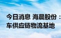 今日消息 海晨股份：拟10亿元打造新能源汽车供应链物流基地