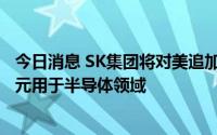今日消息 SK集团将对美追加投资220亿美元，其中150亿美元用于半导体领域