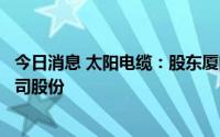 今日消息 太阳电缆：股东厦门象屿一致行动人减持1.66%公司股份