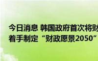 今日消息 韩国政府首次将财政规划期限从5年扩大到30年，着手制定“财政愿景2050”