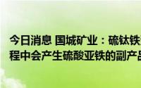 今日消息 国城矿业：硫钛铁资源循环综合利用项目在生产过程中会产生硫酸亚铁的副产品