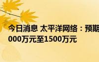 今日消息 太平洋网络：预期上半年股权持有人应占净亏损1000万元至1500万元
