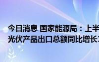 今日消息 国家能源局：上半年海外光伏市场需求持续旺盛，光伏产品出口总额同比增长113.1%