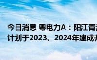 今日消息 粤电力A：阳江青洲一、青洲二海上风电项目分别计划于2023、2024年建成并网