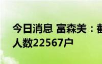 今日消息 富森美：截止7月20日，公司股东人数22567户