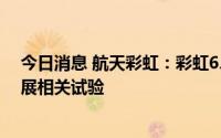 今日消息 航天彩虹：彩虹6、彩虹7已完成动力选型，正开展相关试验