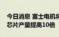 今日消息 富士电机将把下一代电动汽车功率芯片产量提高10倍