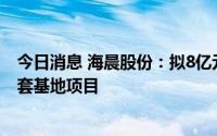 今日消息 海晨股份：拟8亿元投建海晨成渝生产性供应链配套基地项目