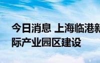 今日消息 上海临港新片区启动医药大健康国际产业园区建设
