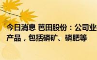 今日消息 芭田股份：公司业务主要集中在磷化工一体化相关产品，包括磷矿、磷肥等