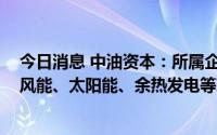 今日消息 中油资本：所属企业开展现有业务同时，为水能、风能、太阳能、余热发电等项目提供金融服务