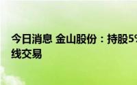 今日消息 金山股份：持股5%以上大股东减持误操作触发短线交易