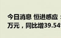 今日消息 恒进感应：上半年净利润2390.73万元，同比增39.54%