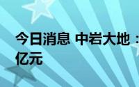 今日消息 中岩大地：第二季度新签订单3.14亿元