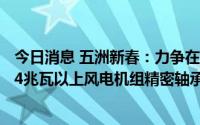 今日消息 五洲新春：力争在2023年底前完成年产2200万件4兆瓦以上风电机组精密轴承滚动技改项目