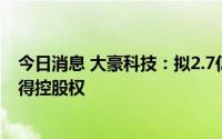 今日消息 大豪科技：拟2.7亿元收购兴汉网际60%股权并取得控股权