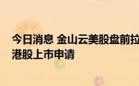 今日消息 金山云美股盘前拉升涨近6%，公司向港交所递交港股上市申请