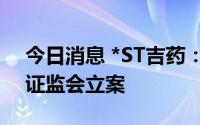 今日消息 *ST吉药：涉嫌信披违法违规，被证监会立案