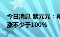 今日消息 紫元元：预计上半年录得溢利同比涨不少于100%