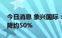 今日消息 象兴国际：预期上半年溢利同比下降约50%