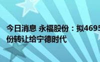 今日消息 永福股份：拟4695.05万元将所持时代永福40%股份转让给宁德时代