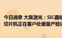 今日消息 大族激光：SiC晶锭激光切片机、SiC超薄晶圆激光切片机正在客户处做量产验证