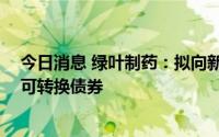 今日消息 绿叶制药：拟向新叶生物医药发行本金额12亿元可转换债券