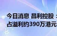 今日消息 昌利控股：预计二季度录得股东应占溢利约390万港元