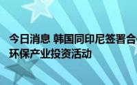今日消息 韩国同印尼签署合作备忘录，支援韩企在印尼开展环保产业投资活动