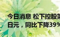 今日消息 松下控股第一财季营业利润637亿日元，同比下降39%